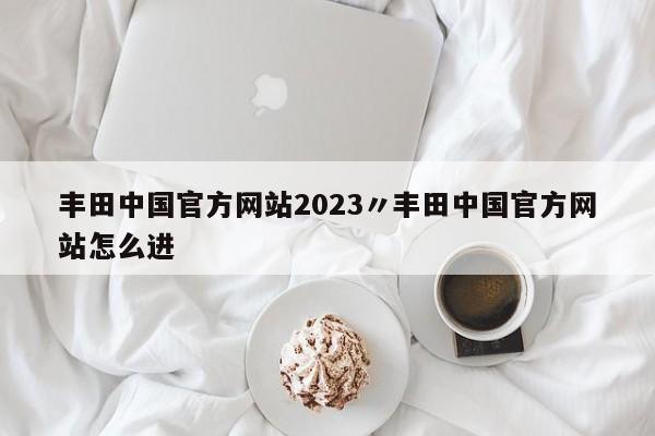 丰田中国官方网站2023〃丰田中国官方网站怎么进
