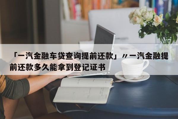 「一汽金融车贷查询提前还款」〃一汽金融提前还款多久能拿到登记证书