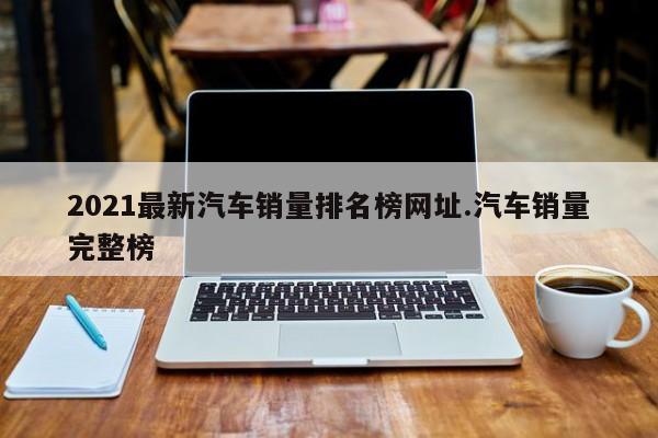 2021最新汽车销量排名榜网址.汽车销量完整榜