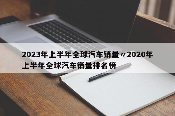 2023年上半年全球汽车销量〃2020年上半年全球汽车销量排名榜