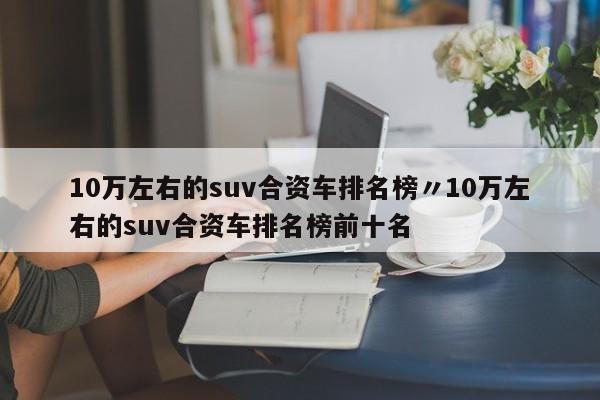 10万左右的suv合资车排名榜〃10万左右的suv合资车排名榜前十名
