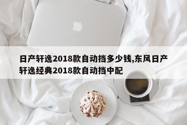 日产轩逸2018款自动挡多少钱,东风日产轩逸经典2018款自动挡中配
