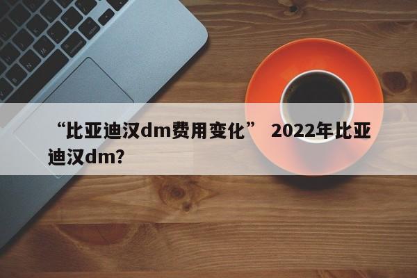 “比亚迪汉dm费用变化” 2022年比亚迪汉dm？