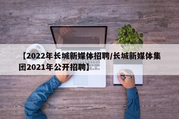 【2022年长城新媒体招聘/长城新媒体集团2021年公开招聘】