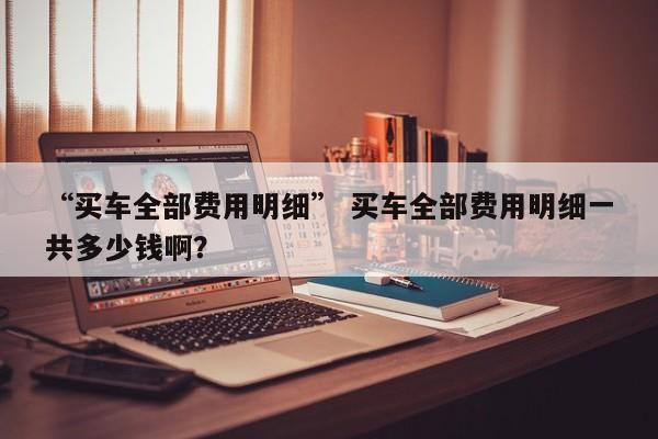 “买车全部费用明细” 买车全部费用明细一共多少钱啊？
