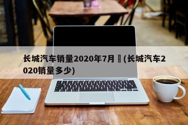 长城汽车销量2020年7月︰(长城汽车2020销量多少)