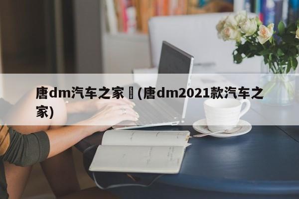 唐dm汽车之家︰(唐dm2021款汽车之家)