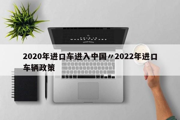 2020年进口车进入中国〃2022年进口车辆政策