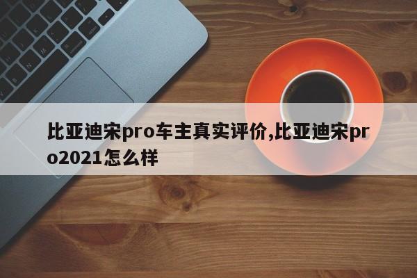 比亚迪宋pro车主真实评价,比亚迪宋pro2021怎么样