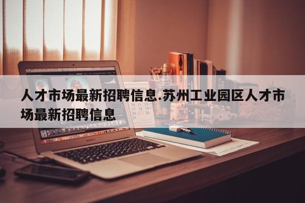 人才市场最新招聘信息.苏州工业园区人才市场最新招聘信息