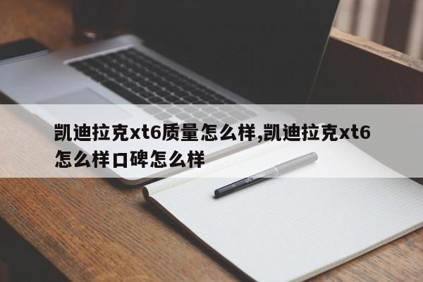 凯迪拉克xt6质量怎么样,凯迪拉克xt6怎么样口碑怎么样