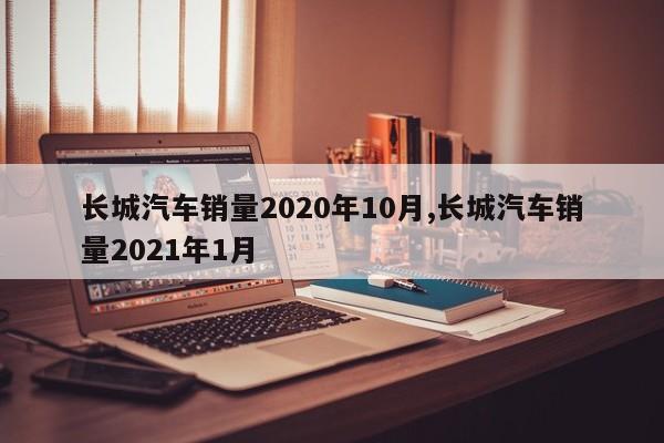 长城汽车销量2020年10月,长城汽车销量2021年1月