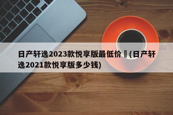 日产轩逸2023款悦享版最低价︰(日产轩逸2021款悦享版多少钱)