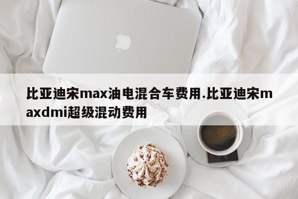 比亚迪宋max油电混合车费用.比亚迪宋maxdmi超级混动费用