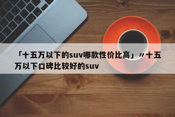 「十五万以下的suv哪款性价比高」〃十五万以下口碑比较好的suv