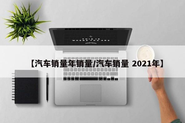 【汽车销量年销量/汽车销量 2021年】